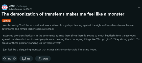 I was browsing YouTube as usual and saw a video of cis girls protesting against the rights of transfems to use female bathrooms and female locker rooms at school. I expected pro-trans backlash in the comments against them since there is always so much backlash from transphobes against transfems but no, instead people were cheering them on, saying things like You go girls!, Stay strong girls!, I'm proud of these girls for standing up for themselves!. I just feel like a disgusting monster that makes girls uncomfortable, I'm losing hope...