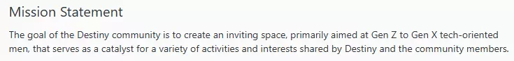 Mission Statement The goal of the Destiny community is to create an inviting space, primarily aimed at Gen Z to Gen X tech-oriented men, that serves as a catalyst for a variety of activities and interests shared by Destiny and the community members.