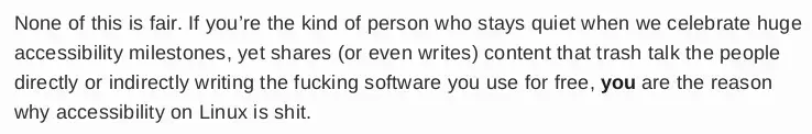 None of this is fair. If you’re the kind of person who stays quiet when we celebrate huge accessibility milestones, yet shares (or even writes) content that trash talk the people directly or indirectly writing the fucking software you use for free, you  are the reason why accessibility on Linux is shit.