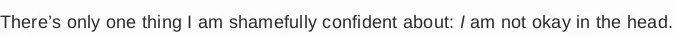 There’s only one thing I am shamefully confident about:  am not okay in the head.